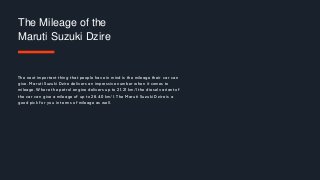 The next important thing that people have in mind is the mileage their car can
give. Maruti Suzuki Dzire delivers an impressive number when it comes to
mileage. Where the petrol engine delivers up to 21.21 km/l the diesel variant of
the car can give a mileage of up to 28.40 km/l. The Maruti Suzuki Dzire is a
good pick for you in terms of mileage as well.
The Mileage of the
Maruti Suzuki Dzire
 
