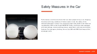 M A R U T I S U Z U K I | 2 0 1 9
Performance is not the only factor that can steer people to buy a car. Keeping
the adverse driving conditions of Indian roads in mind, the safety of the
onboard passengers is also a very important aspect that needs to be taken into
consideration. Built on the Suzuki HEARTECT body, the Dzire is also equipped
with dual airbags, reverse parking sensors, speed alert, and some more safety
features. For emergency braking, the car has ABS with EBD that keeps all the
passengers safe.
Safety Measures in the Car
 
