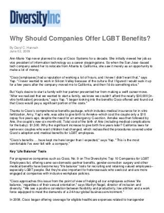 Why Should Companies Offer LGBT Benefits?
By Daryl C. Hannah
June 02, 2009
Ann-Marie Yap never planned to stay at Cisco Systems for a decade. She initially viewed her job as
vice president of information technology as a career steppingstone. So when the San Jose--based
tech company asked her to relocate from Atlanta to California, she saw it merely as an opportunity to
make a lot of money.
"Cisco [employees] had a reputation of working a lot of hours, and I knew I didn't want that," says
Yap. "I never wanted to work in Silicon Valley because of the culture. But I figured I would suck it up
for a few years after the company moved me to California, and then I'd do something else."
But Yap's desire to start a family with her partner prevented her from making a swift career move.
"After we realized that we wanted to start a family, we knew we couldn't afford the nearly $30,000 [in-
vitro fertilization] procedure," says Yap. "I began looking into the benefits Cisco offered and found out
that Cisco would pay a significant portion of the costs."
Thanks to Cisco's comprehensive benefits package, which includes medical insurance for in-vitro
fertilization, Amy, Yap's wife, was able to give birth to Anneke--which cost the couple only a $10
copay five years ago, despite the need for an emergency C-section. Anneke was then followed by
Arie, the couple's now-six-month-old. Total cost of the birth of Arie (including medical complications
for the baby): $1,500. Why the significant increase to give birth five years later? California laws for
same-sex couples who want children had changed, which reclassified the procedures covered under
Cisco's adoption and medical benefits for LGBT employees.
"Cisco's benefits … have kept me here longer than I expected," says Yap. "This is the most
comfortable I've ever felt with a company."
Key 'Life Balance' Tools
For progressive companies such as Cisco, No. 9 on The DiversityInc Top 10 Companies for LGBT
Employees list, offering same-sex domestic-partner benefits, gender-correction surgery and other
medical benefits have become key "life balance" tools for recruiting and retaining valued employees--
especially LGBT people. But they're also important for heterosexuals who seek out and are more
engaged at companies with inclusive workplace policies.
"Cisco approaches this issue from the point of view of helping all our employees achieve 'life
balance,' regardless of their sexual orientation," says Marilyn Nagel, director of inclusion and
diversity. "We see a positive correlation between flexibility and productivity, low attrition and a work
force equipped to meet the demands of a 24-hour global business environment."
In 2008, Cisco began offering coverage for eligible healthcare expenses related to transgender
 