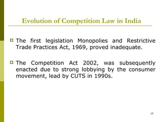 Evolution of Competition Law in India

   The first legislation Monopolies and Restrictive
    Trade Practices Act, 1969, proved inadequate.

   The Competition Act 2002, was subsequently
    enacted due to strong lobbying by the consumer
    movement, lead by CUTS in 1990s.




                                                  10
 