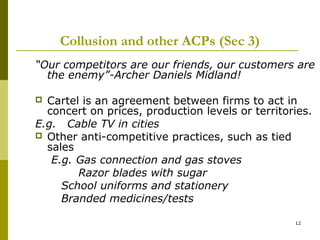 Collusion and other ACPs (Sec 3)
“Our competitors are our friends, our customers are
  the enemy”-Archer Daniels Midland!

 Cartel is an agreement between firms to act in
  concert on prices, production levels or territories.
E.g. Cable TV in cities
 Other anti-competitive practices, such as tied
  sales
   E.g. Gas connection and gas stoves
        Razor blades with sugar
     School uniforms and stationery
     Branded medicines/tests

                                                  12
 