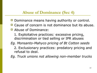 Abuse of Dominance (Sec 4)
 Dominance means having authority or control.
 Cause of concern is not dominance but its abuse.
 Abuse of Dominance:

  1. Exploitative practices: excessive pricing,
  discrimination or tied selling or IPR abuses
Eg. Monsanto-Mahyco pricing of Bt Cotton seeds
  2. Exclusionary practices: predatory pricing and
  refusal to deal.
Eg. Truck unions not allowing non-member trucks


                                               13
 