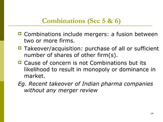 Combinations (Sec 5 & 6)
 Combinations include mergers: a fusion between
  two or more firms.
 Takeover/acquisition: purchase of all or sufficient
  number of shares of other firm(s).
 Cause of concern is not Combinations but its
  likelihood to result in monopoly or dominance in
  market.
Eg. Recent takeover of Indian pharma companies
  without any merger review



                                                 14
 