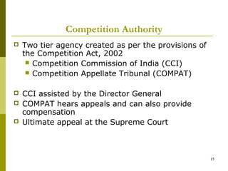 Competition Authority
   Two tier agency created as per the provisions of
    the Competition Act, 2002
      Competition Commission of India (CCI)
      Competition Appellate Tribunal (COMPAT)


   CCI assisted by the Director General
   COMPAT hears appeals and can also provide
    compensation
   Ultimate appeal at the Supreme Court



                                                       15
 