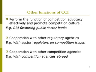 Other functions of CCI
 Perform the function of competition advocacy
  effectively and promote competition culture
E.g. RBI favouring public sector banks

 Cooperation with other regulatory agencies
E.g. With sector regulators on competition issues

 Cooperation with other competition agencies
E.g. With competition agencies abroad


                                                    16
 