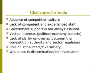 Challenges for India
   Absence of competition culture
   Lack of competent and experienced staff
   Government support is not always assured
   Vested interests (political-economy aspects)
   Lack of clarity on overlap between the
    competition authority and sector regulators
   Role of consumers/civil society
   Weakness in dissemination/communication



                                                   17
 