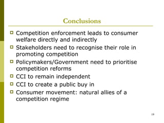 Conclusions
   Competition enforcement leads to consumer
    welfare directly and indirectly
   Stakeholders need to recognise their role in
    promoting competition
   Policymakers/Government need to prioritise
    competition reforms
   CCI to remain independent
   CCI to create a public buy in
   Consumer movement: natural allies of a
    competition regime

                                                   19
 