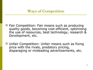 Ways of Competition


   Fair Competition: Fair means such as producing
    quality goods, becoming cost-efficient, optimising
    the use of resources, best technology, research &
    Development, etc.

   Unfair Competition: Unfair means such as fixing
    price with the rivals, predatory pricing,
    disparaging or misleading advertisements, etc.



                                                         4
 