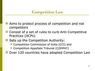 Competition Law

   Aims to protect process of competition and not
    competitors
   Consist of a set of rules to curb Anti Competitive
    Practices (ACPs)
   Sets up the Competition Authority:
       Competition Commission of India (CCI) and
       Competition Appellate Tribunal (COMPAT)
   Over 120 countries have adopted Competition Law



                                                         6
 