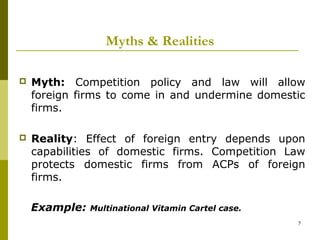 Myths & Realities

   Myth: Competition policy and law will allow
    foreign firms to come in and undermine domestic
    firms.

   Reality: Effect of foreign entry depends upon
    capabilities of domestic firms. Competition Law
    protects domestic firms from ACPs of foreign
    firms.

    Example:   Multinational Vitamin Cartel case.
                                                    7
 