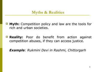 Myths & Realities

   Myth: Competition policy and law are the tools for
    rich and urban societies.

   Reality: Poor do benefit from action against
    competition abuses, if they can access justice.

    Example: Rukmini Devi in Rashmi, Chittorgarh




                                                    8
 