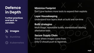 Defence
in Depth
Further practices
and tech to
consider.
Images
Runtime
Kubernetes
Minimize Footprint
Don’t give hackers more tools to expand their exploits
Layer Housekeeping
Understand how layers work at build and run-time
Build strategies
Multi-Stage, repeatable builds, standardized labeling,
alternative tools
Secure Supply Chain
Know where images come from.
Only CI should push to registries.
 