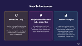 Key Takeaways
Just like unit tests, fast, actionable
security feedback is critical.
Working security into a developer’s
workﬂow without slowing them
down drives adoption.
Feedback Loop
Giving developers tools that
provide actionable information can
allow them to deal with security
issues as they are introduced.
Empower developers
to be proactive
Implementing known secure
practices for building and running
your container images and IaC
conﬁgurations can mitigate
vulnerabilities that slip into
deployments as well as zero-day
vulnerabilities that may exist.
Defence in depth
 