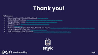 References:
● Kubernetes SecurityContext Cheatsheet: https://snyk.co/udW5K
● Dockerfile Best Practices: https://docs.docker.com/develop/develop-images/dockerfile_best-practices
● Using multi-stage builds: https://docs.docker.com/develop/develop-images/multistage-build
● OPA Gatekeeper: https://open-policy-agent.github.io/gatekeeper/website/docs
● Kyverno: https://kyverno.io
● PodSecurityPolicy Deprecation: Past, Present, and Future: https://kubernetes.io/blog/2021/04/06/podsecuritypolicy-deprecation-past-present-and-future
● CNCF Certification Curriculum: https://github.com/cncf/curriculum
● Snyk Kubernetes “Quick hit” videos: https://youtube.com/playlist?list=PLQ6IC7glz4-UA4uKQOhmAxh6Mhvr3m4g-
Thank you!
@ericsmalling
 
