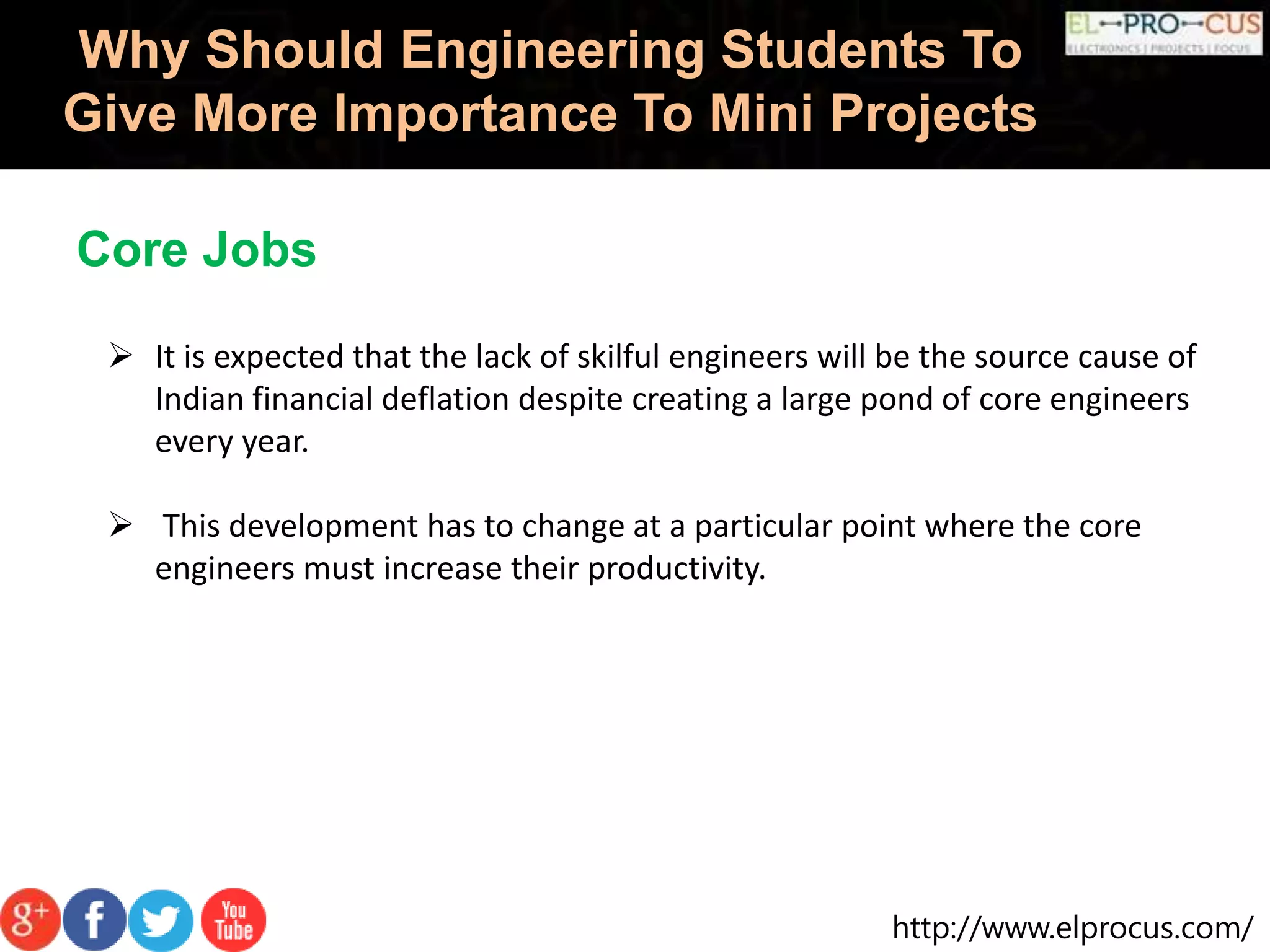 http://www.elprocus.com/
Why Should Engineering Students To
Give More Importance To Mini Projects
Core Jobs
 It is expected that the lack of skilful engineers will be the source cause of
Indian financial deflation despite creating a large pond of core engineers
every year.
 This development has to change at a particular point where the core
engineers must increase their productivity.
 