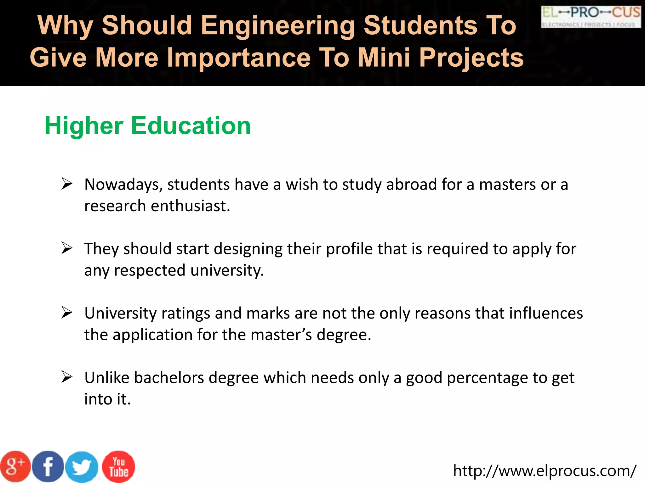 http://www.elprocus.com/
Why Should Engineering Students To
Give More Importance To Mini Projects
Higher Education
 Nowadays, students have a wish to study abroad for a masters or a
research enthusiast.
 They should start designing their profile that is required to apply for
any respected university.
 University ratings and marks are not the only reasons that influences
the application for the master’s degree.
 Unlike bachelors degree which needs only a good percentage to get
into it.
 