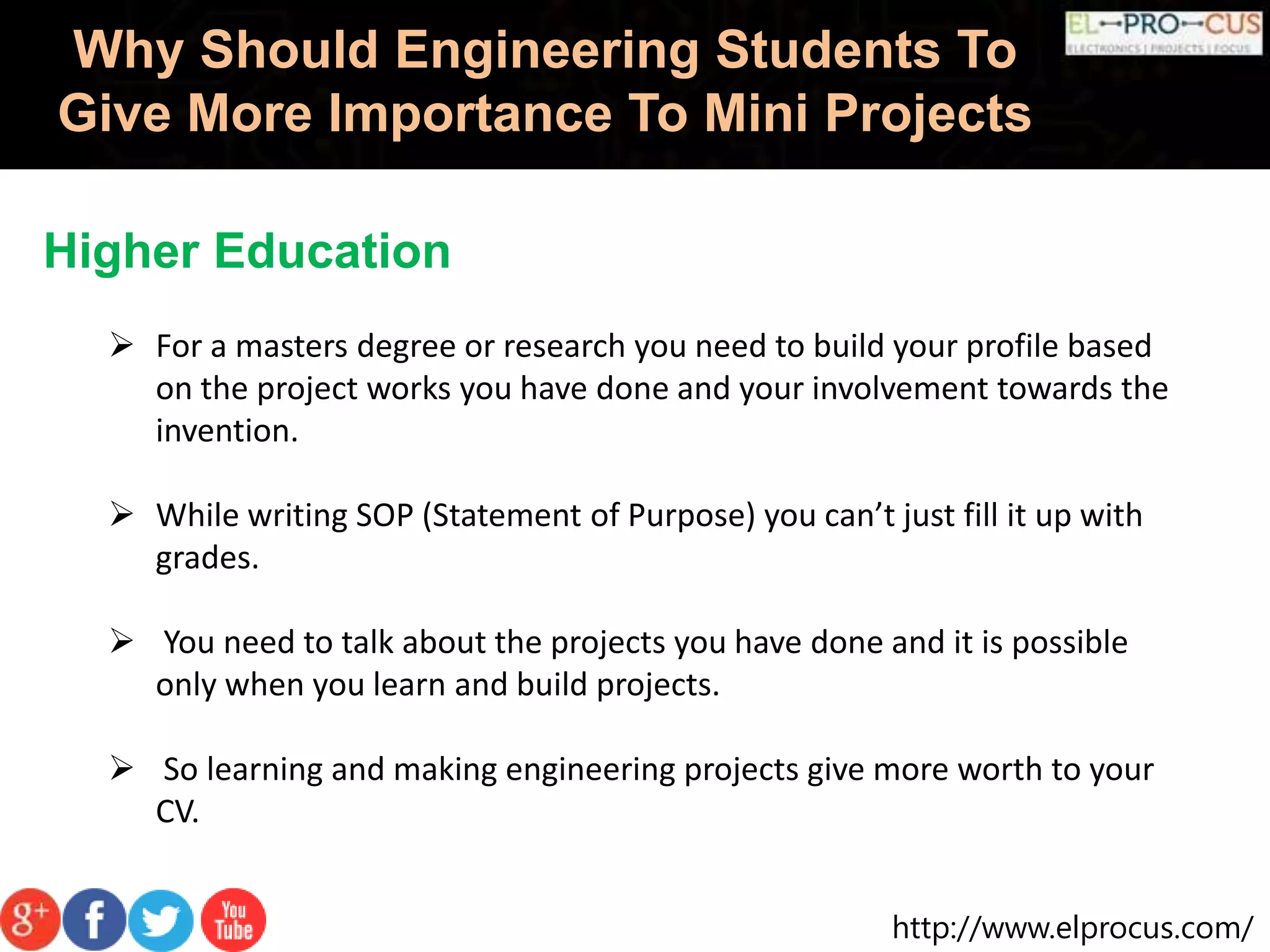 http://www.elprocus.com/
Why Should Engineering Students To
Give More Importance To Mini Projects
Higher Education
 For a masters degree or research you need to build your profile based
on the project works you have done and your involvement towards the
invention.
 While writing SOP (Statement of Purpose) you can’t just fill it up with
grades.
 You need to talk about the projects you have done and it is possible
only when you learn and build projects.
 So learning and making engineering projects give more worth to your
CV.
 