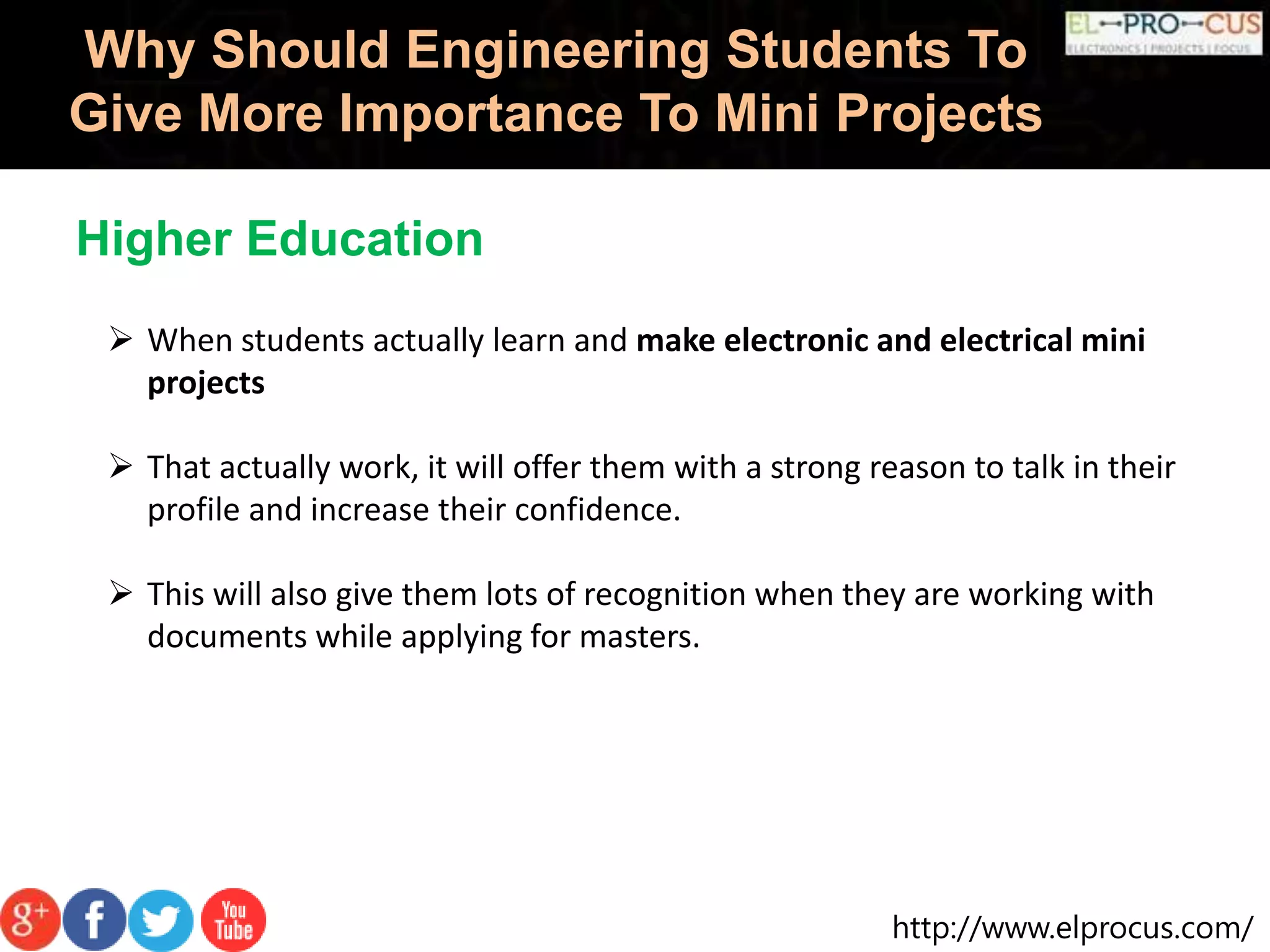 http://www.elprocus.com/
Why Should Engineering Students To
Give More Importance To Mini Projects
 When students actually learn and make electronic and electrical mini
projects
 That actually work, it will offer them with a strong reason to talk in their
profile and increase their confidence.
 This will also give them lots of recognition when they are working with
documents while applying for masters.
Higher Education
 