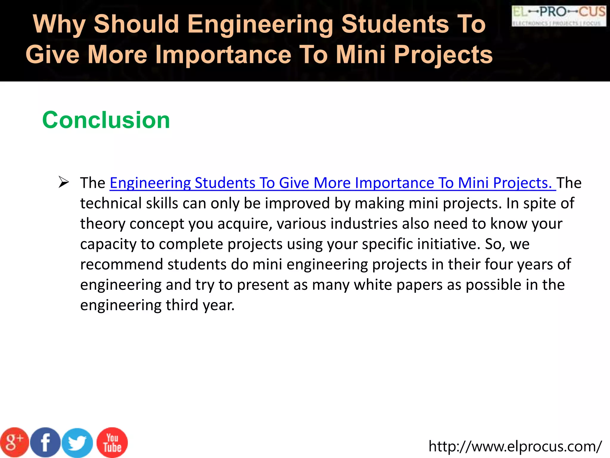 http://www.elprocus.com/
Why Should Engineering Students To
Give More Importance To Mini Projects
 The Engineering Students To Give More Importance To Mini Projects. The
technical skills can only be improved by making mini projects. In spite of
theory concept you acquire, various industries also need to know your
capacity to complete projects using your specific initiative. So, we
recommend students do mini engineering projects in their four years of
engineering and try to present as many white papers as possible in the
engineering third year.
Conclusion
 
