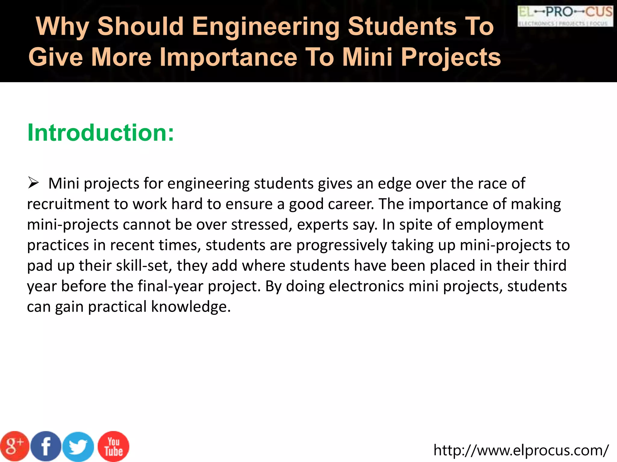 http://www.elprocus.com/
Why Should Engineering Students To
Give More Importance To Mini Projects
Introduction:
 Mini projects for engineering students gives an edge over the race of
recruitment to work hard to ensure a good career. The importance of making
mini-projects cannot be over stressed, experts say. In spite of employment
practices in recent times, students are progressively taking up mini-projects to
pad up their skill-set, they add where students have been placed in their third
year before the final-year project. By doing electronics mini projects, students
can gain practical knowledge.
 