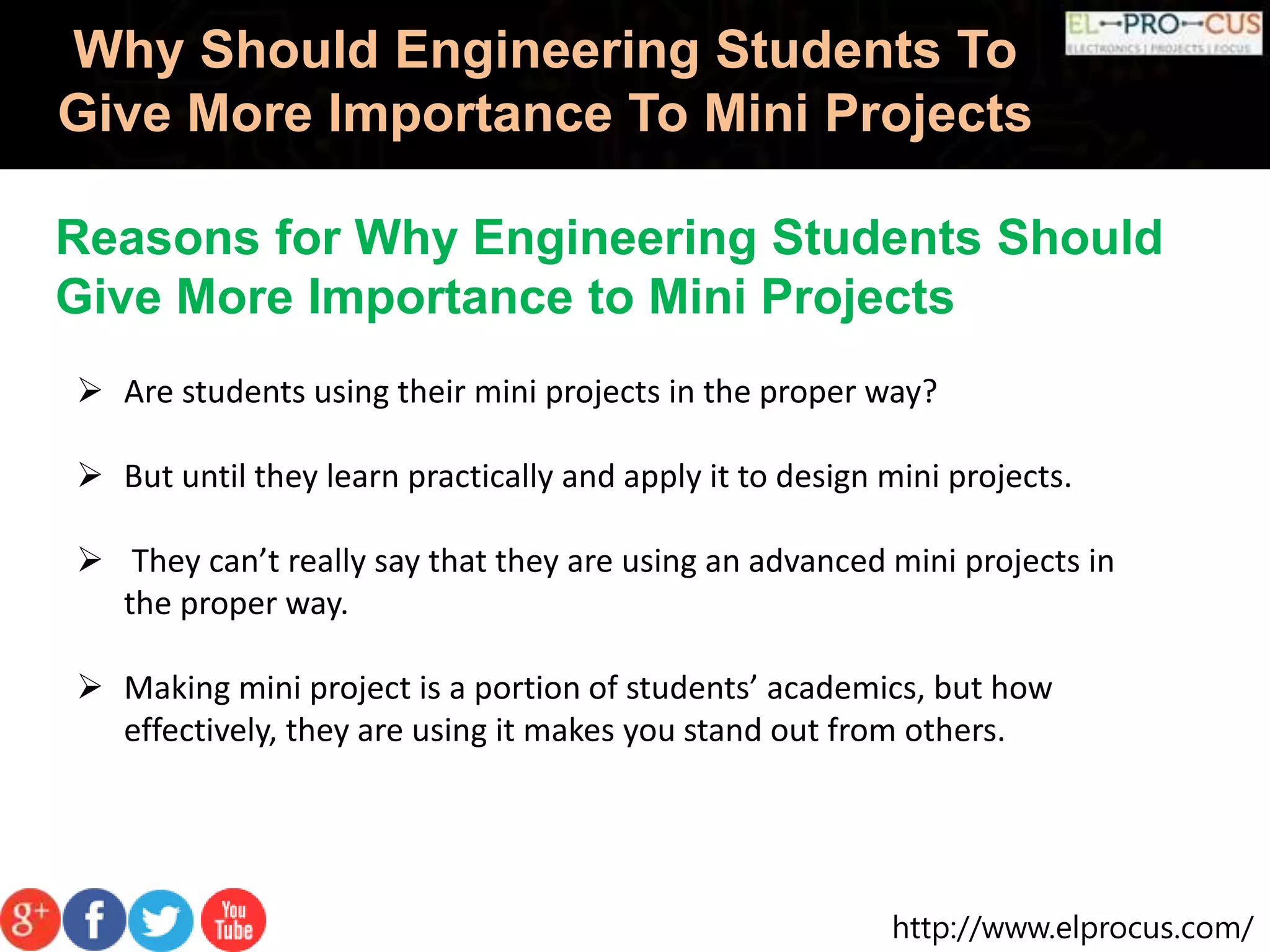 http://www.elprocus.com/
Why Should Engineering Students To
Give More Importance To Mini Projects
 Are students using their mini projects in the proper way?
 But until they learn practically and apply it to design mini projects.
 They can’t really say that they are using an advanced mini projects in
the proper way.
 Making mini project is a portion of students’ academics, but how
effectively, they are using it makes you stand out from others.
Reasons for Why Engineering Students Should
Give More Importance to Mini Projects
 