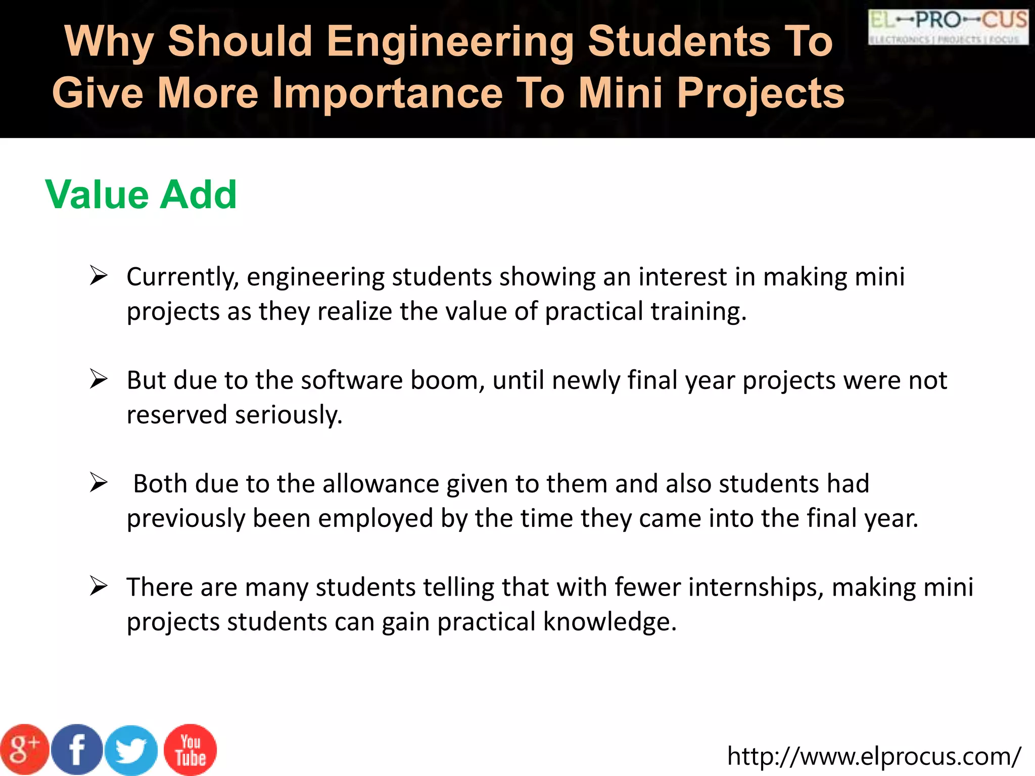 http://www.elprocus.com/
Why Should Engineering Students To
Give More Importance To Mini Projects
Value Add
 Currently, engineering students showing an interest in making mini
projects as they realize the value of practical training.
 But due to the software boom, until newly final year projects were not
reserved seriously.
 Both due to the allowance given to them and also students had
previously been employed by the time they came into the final year.
 There are many students telling that with fewer internships, making mini
projects students can gain practical knowledge.
 