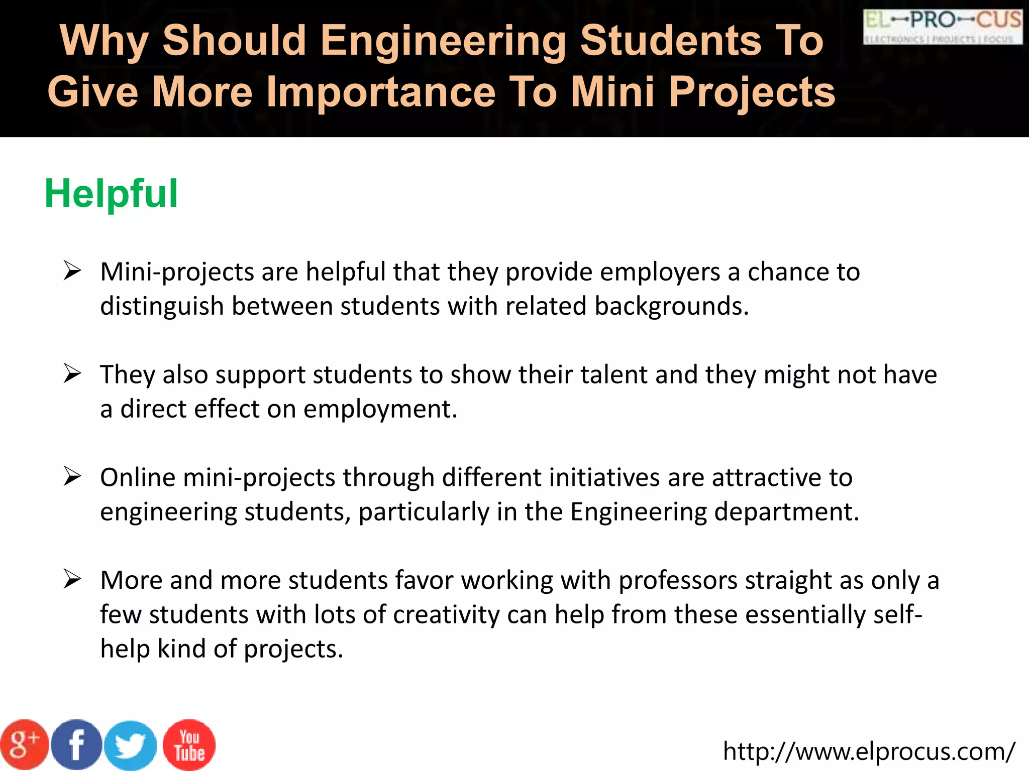http://www.elprocus.com/
Why Should Engineering Students To
Give More Importance To Mini Projects
Helpful
 Mini-projects are helpful that they provide employers a chance to
distinguish between students with related backgrounds.
 They also support students to show their talent and they might not have
a direct effect on employment.
 Online mini-projects through different initiatives are attractive to
engineering students, particularly in the Engineering department.
 More and more students favor working with professors straight as only a
few students with lots of creativity can help from these essentially self-
help kind of projects.
 