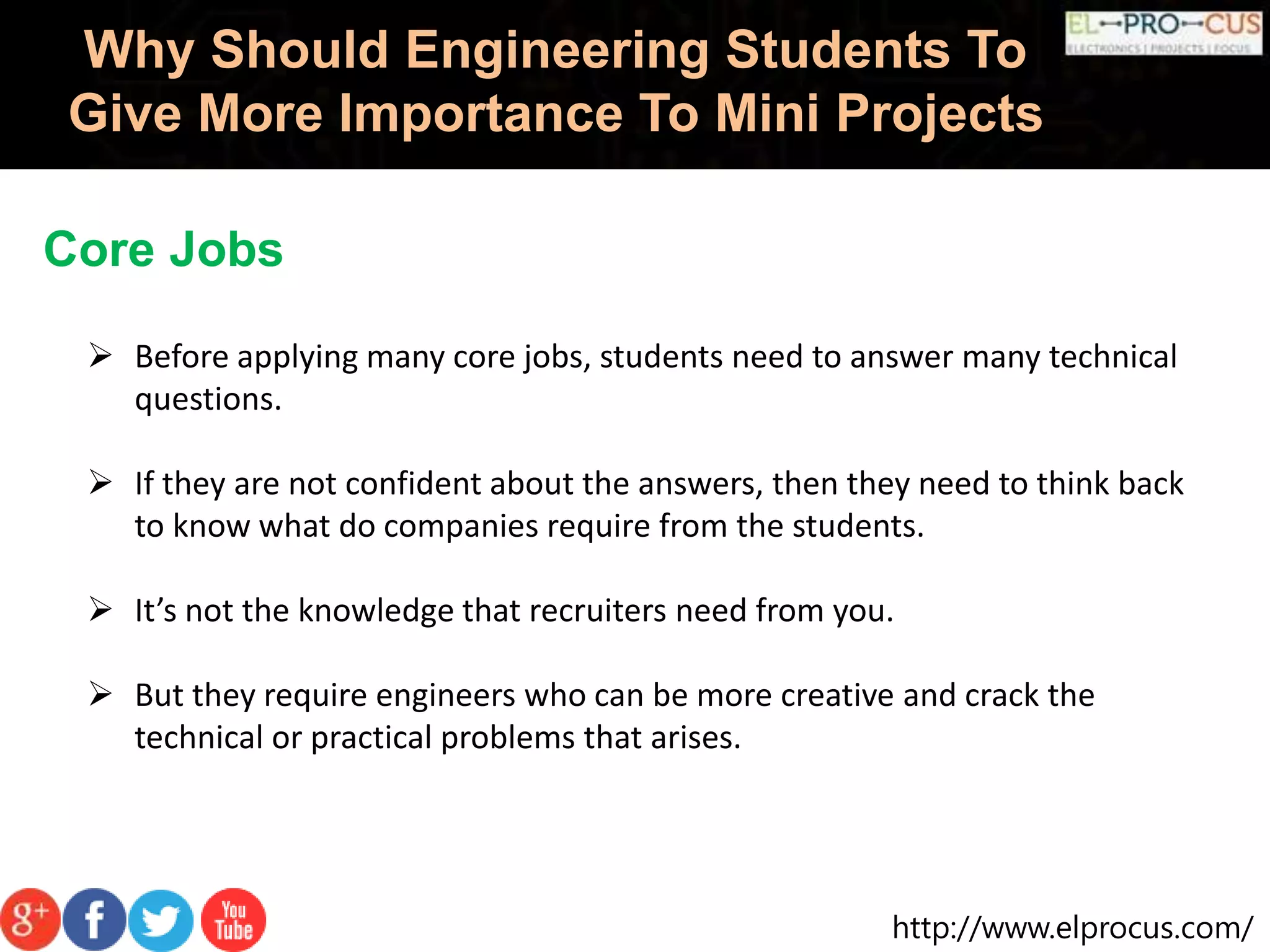 http://www.elprocus.com/
Why Should Engineering Students To
Give More Importance To Mini Projects
Core Jobs
 Before applying many core jobs, students need to answer many technical
questions.
 If they are not confident about the answers, then they need to think back
to know what do companies require from the students.
 It’s not the knowledge that recruiters need from you.
 But they require engineers who can be more creative and crack the
technical or practical problems that arises.
 