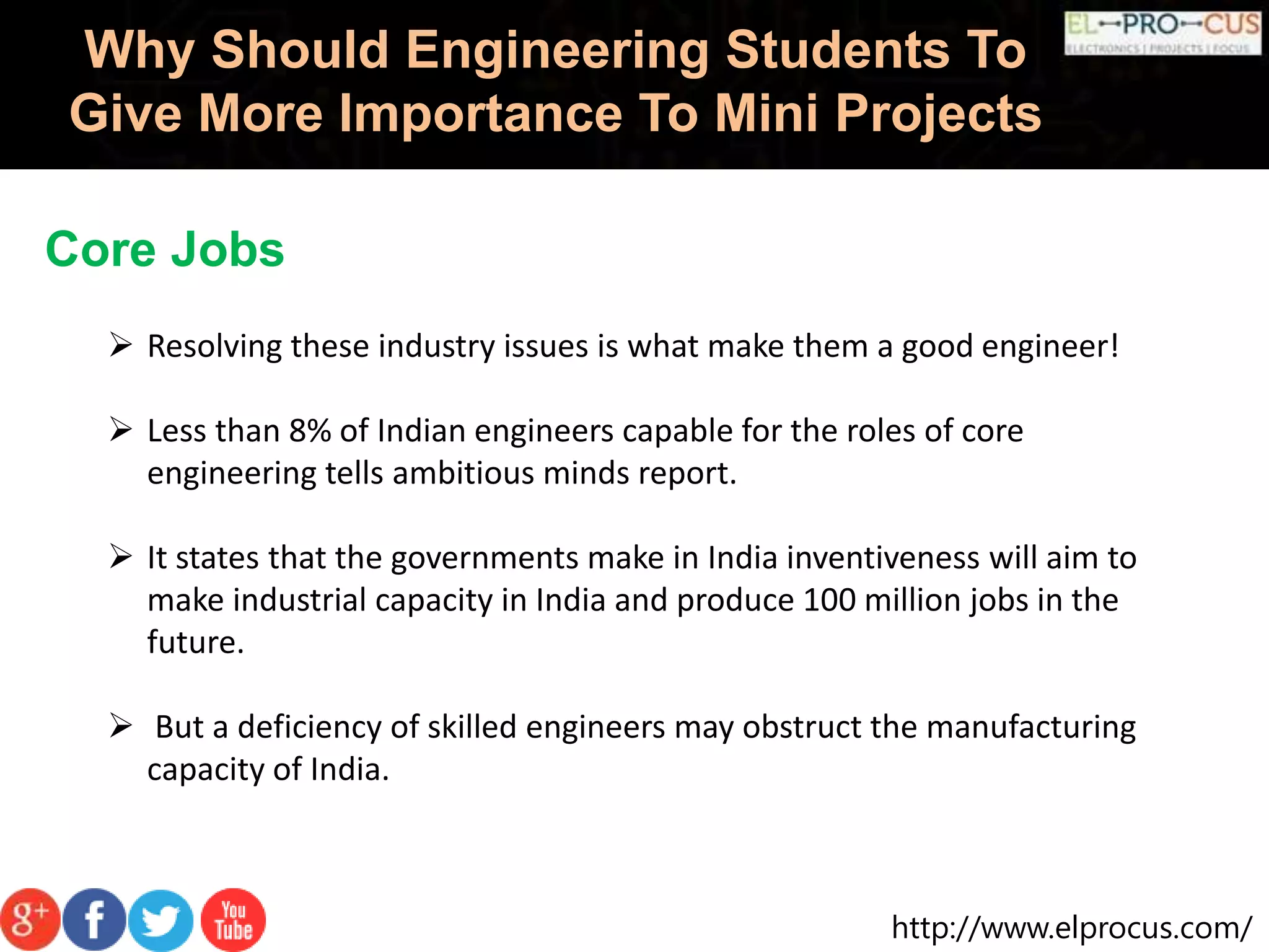 http://www.elprocus.com/
Why Should Engineering Students To
Give More Importance To Mini Projects
Core Jobs
 Resolving these industry issues is what make them a good engineer!
 Less than 8% of Indian engineers capable for the roles of core
engineering tells ambitious minds report.
 It states that the governments make in India inventiveness will aim to
make industrial capacity in India and produce 100 million jobs in the
future.
 But a deficiency of skilled engineers may obstruct the manufacturing
capacity of India.
 