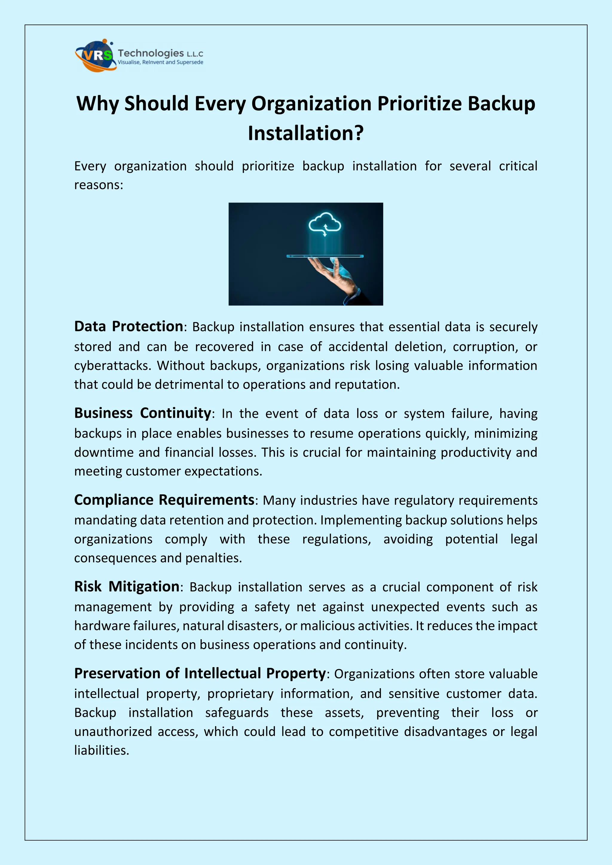 Why Should Every Organization Prioritize Backup
Installation?
Every organization should prioritize backup installation for several critical
reasons:
Data Protection: Backup installation ensures that essential data is securely
stored and can be recovered in case of accidental deletion, corruption, or
cyberattacks. Without backups, organizations risk losing valuable information
that could be detrimental to operations and reputation.
Business Continuity: In the event of data loss or system failure, having
backups in place enables businesses to resume operations quickly, minimizing
downtime and financial losses. This is crucial for maintaining productivity and
meeting customer expectations.
Compliance Requirements: Many industries have regulatory requirements
mandating data retention and protection. Implementing backup solutions helps
organizations comply with these regulations, avoiding potential legal
consequences and penalties.
Risk Mitigation: Backup installation serves as a crucial component of risk
management by providing a safety net against unexpected events such as
hardware failures, natural disasters, or malicious activities. It reduces the impact
of these incidents on business operations and continuity.
Preservation of Intellectual Property: Organizations often store valuable
intellectual property, proprietary information, and sensitive customer data.
Backup installation safeguards these assets, preventing their loss or
unauthorized access, which could lead to competitive disadvantages or legal
liabilities.
 
