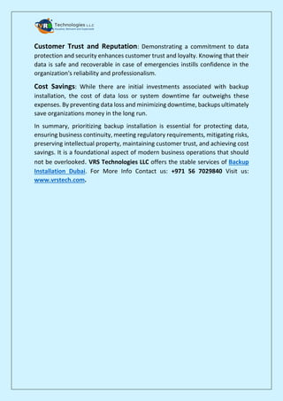 Customer Trust and Reputation: Demonstrating a commitment to data
protection and security enhances customer trust and loyalty. Knowing that their
data is safe and recoverable in case of emergencies instills confidence in the
organization's reliability and professionalism.
Cost Savings: While there are initial investments associated with backup
installation, the cost of data loss or system downtime far outweighs these
expenses. By preventing data loss and minimizing downtime, backups ultimately
save organizations money in the long run.
In summary, prioritizing backup installation is essential for protecting data,
ensuring business continuity, meeting regulatory requirements, mitigating risks,
preserving intellectual property, maintaining customer trust, and achieving cost
savings. It is a foundational aspect of modern business operations that should
not be overlooked. VRS Technologies LLC offers the stable services of Backup
Installation Dubai. For More Info Contact us: +971 56 7029840 Visit us:
www.vrstech.com.
 