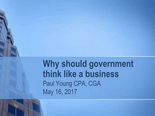 Why should government
think like a business
Paul Young CPA, CGA
May 16, 2017
 