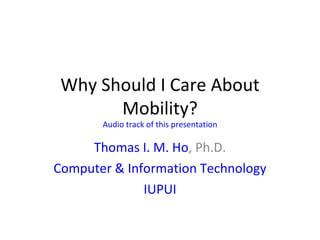 Why Should I Care About Mobility? Audio track of this presentation Thomas I. M. Ho , Ph.D. Computer & Information Technology IUPUI 