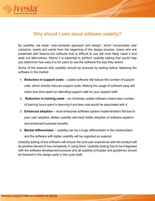 Why should I care about software usability?

                 By usability, we mean ‘user-centered approach and design’, which incorporates user
                 concerns, needs and wants from the beginning of the design process. Users who are
                 presented with feature-rich software that is difficult to use will most likely resist it and
                 seek out alternatives. Hence it is essential to perform usability testing that would help
                 you determine how easy it is for users to use the software the way they desire.
                 Some of the reasons why usability should be ensured by testing before releasing the
                 software in the market:

                  1. Reduction in support costs – usable software will reduce the number of support

                       calls, which directly reduces support costs. Making the usage of software easy will
                       mean less time spent on attending support calls for your support staff

                  2. Reduction in training costs – an intuitively usable software means less number
                       of training hours spent in learning it and less cost would be associated with it.

                  3. Enhanced adoption – most enterprise software system implementation fail due to

                       poor user adoption. Better usability will mean better adoption of software systems
                       and enhanced business benefits

                  4. Market differentiator – usability can be a huge differentiator in the market place
                       and the software with better usability will be regarded as superior
                 Usability testing of the software will ensure the end-user experience with the product will
                 be positive devoid of any complexity in using them. Usability testing has to be integrated
                 with the software development process and all usability principles and guidelines should
                 be factored in the design early in the cycle itself.




Visit IVESIA’S WEBSITE Follow us at LINKEDIN and TWITTER
 