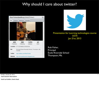 Why should I care about twitter?




                                                   Presentation for Learning technologies course
                                                                       UCN
                                                                   Jan 21st, 2013


                                              Rob Fisher,
                                              Principal
                                              École Riverside School
                                              Thompson, Mb.




Sunday, January 20, 2013                                                                           1
read session description

hand out twitter cheat sheet
 