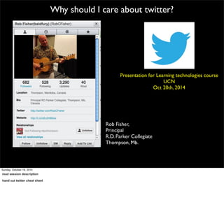 Why should I care about twitter? 
Presentation for Learning technologies course 
Rob Fisher, 
Principal 
R.D. Parker Collegiate 
Thompson, Mb. 
UCN 
Oct 20th, 2014 
Sunday, October 19, 2014 
read session description 
hand out twitter cheat sheet 
 