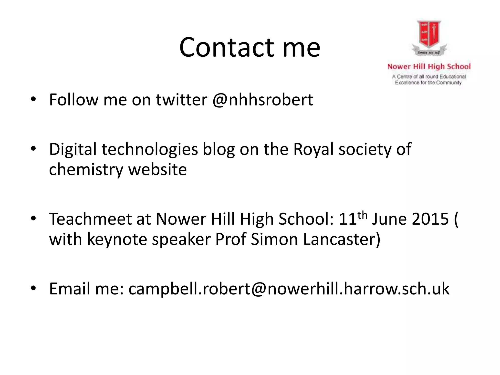 Contact me
• Follow me on twitter @nhhsrobert
• Digital technologies blog on the Royal society of
chemistry website
• Teachmeet at Nower Hill High School: 11th June 2015 (
with keynote speaker Prof Simon Lancaster)
• Email me: campbell.robert@nowerhill.harrow.sch.uk