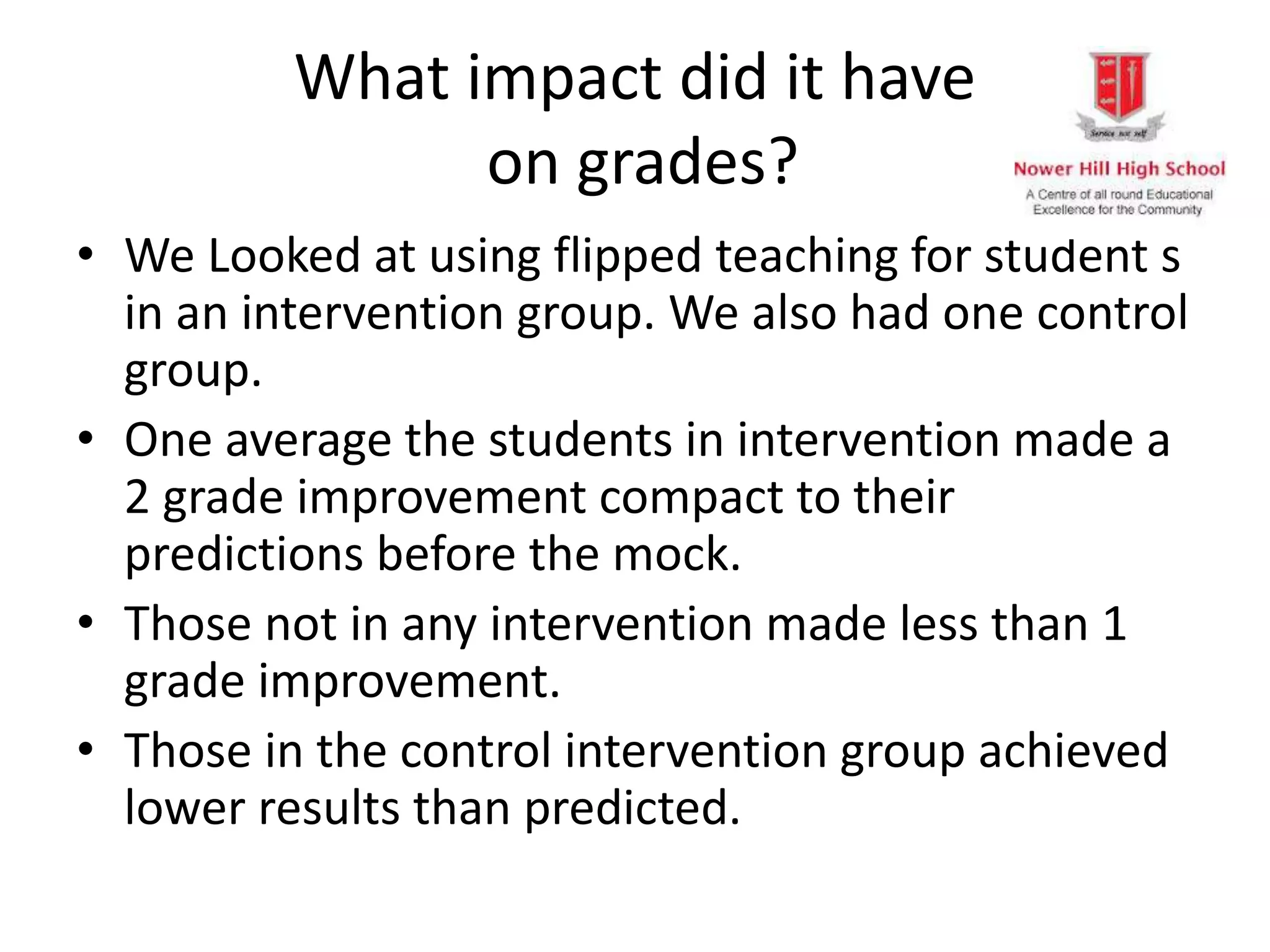 What impact did it have
on grades?
• We Looked at using flipped teaching for student s
in an intervention group. We also had one control
group.
• One average the students in intervention made a
2 grade improvement compact to their
predictions before the mock.
• Those not in any intervention made less than 1
grade improvement.
• Those in the control intervention group achieved
lower results than predicted.