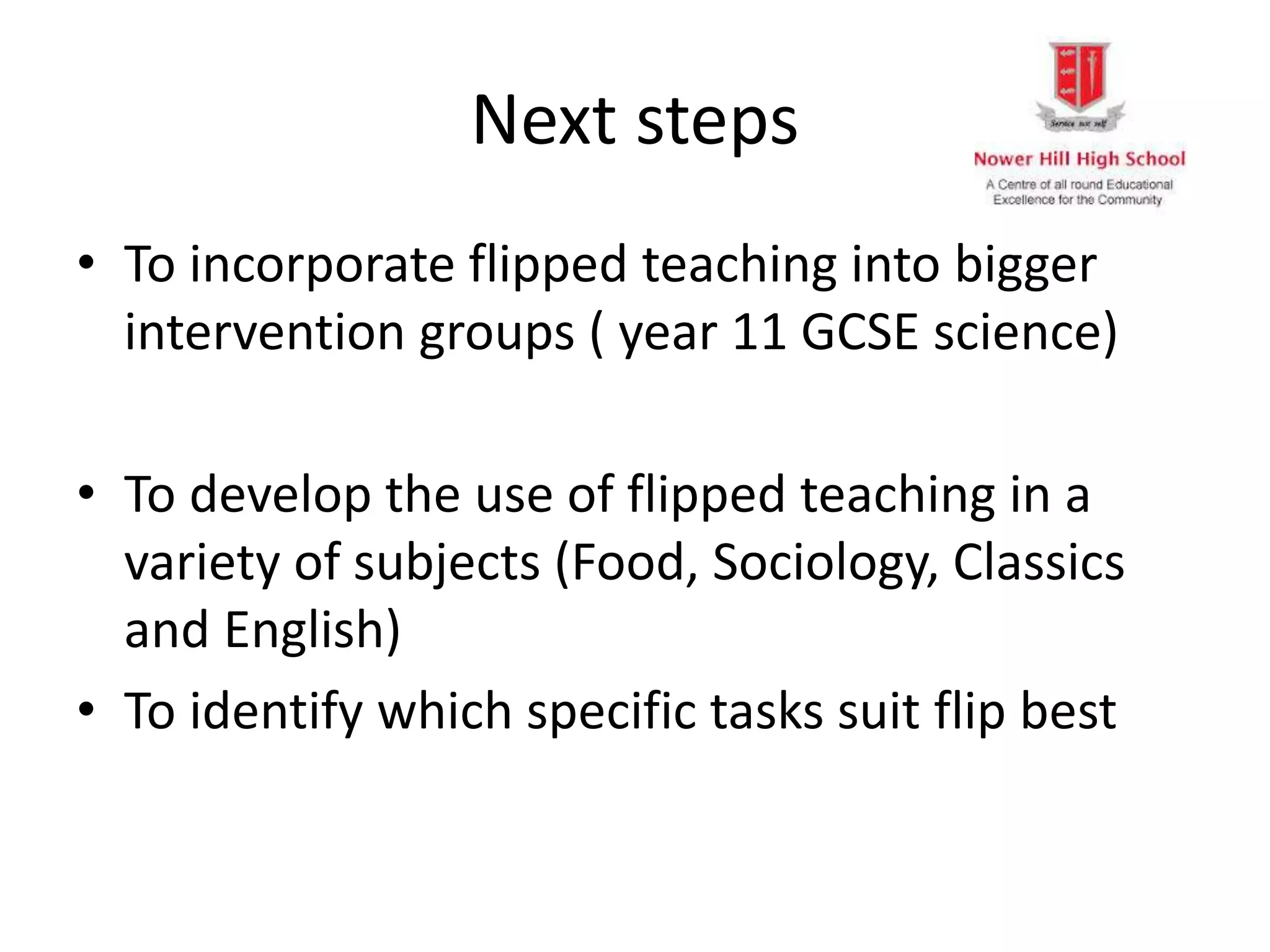 Next steps
• To incorporate flipped teaching into bigger
intervention groups ( year 11 GCSE science)
• To develop the use of flipped teaching in a
variety of subjects (Food, Sociology, Classics
and English)
• To identify which specific tasks suit flip best