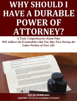 WHY SHOULD I HAVE A DURABLE POWER OF ATTORNEY? 
A Truly Comprehensive Estate Plan 
Will Address the Eventualities that You May Face During the Latter Portion of Your Life 
ROY W. LITHERLAND 
CAMPBELL CA ESTATE PLANNING ATTORNEY  