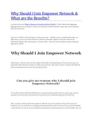 Why Should I Join Empower Network &
What are the Benefits?
In my previous post (What is Empower Network and How it Works?), I have talked about Empower
Network and how it can help you achieve true financial and time freedom. I hope that you are getting a
feel of it by this time.
Everyone is entitle to join the Empower Network system – whether you are a professional worker or a
plain mom, you are very much welcome to join this community. Empower network welcomes all
individuals with the drive and passion to succeed in life – those who are not hesitant about making the
right choices NOW.
Why Should I Join Empower Network
Following is a video by Lester and he explains the benefits of joining Empower Network and some very
important truths about the system not told by most sponsors. This video is about 7 minutes and followed
by the presentation of Lawrence Tam and David Wood.
Can you give me reasons why I should join
Empower Network?
If I would enumerate all the benefits that you can get from Empower Network, an entire page won’t be
enough. Let me just share with you the key reasons why you should join Empower Network now.
First, you have to ask yourself some questions. What do you want to achieve? Do you have your own
business? Are you connected to a company promoting products and/or services? Do you need to establish
a network? Do you want to be surrounded by professionals and entrepreneurs? Is your life stable? Are you
 