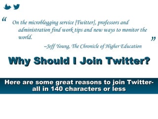 “   On the microblogging service [Twitter], professors and
      administration find work tips and new ways to monitor the
      world.
                 –Jeff Young, The Chronicle of Higher Education   ”
    Why Should I Join Twitter?

Here are some great reasons to join Twitter-
        all in 140 characters or less
 