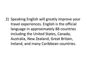 2) Speaking English will greatly improve your
travel experiences. English is the official
language in approximately 88 countries
including the United States, Canada,
Australia, New Zealand, Great Britain,
Ireland, and many Caribbean countries.
 