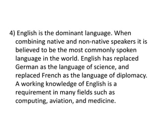 4) English is the dominant language. When
combining native and non-native speakers it is
believed to be the most commonly spoken
language in the world. English has replaced
German as the language of science, and
replaced French as the language of diplomacy.
A working knowledge of English is a
requirement in many fields such as
computing, aviation, and medicine.
 