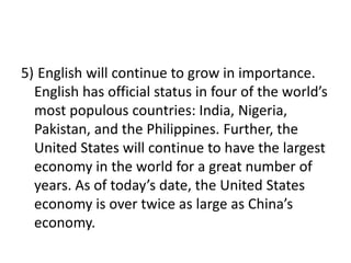 5) English will continue to grow in importance.
English has official status in four of the world’s
most populous countries: India, Nigeria,
Pakistan, and the Philippines. Further, the
United States will continue to have the largest
economy in the world for a great number of
years. As of today’s date, the United States
economy is over twice as large as China’s
economy.
 