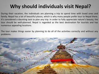 Why should individuals visit Nepal?
During their vacation, the individuals are planning a trip to spend time with loved ones and
family. Nepal has a lot of beautiful places, which is why many people prefer tour to Nepal there.
It's considered a daunting task to plan any trip. In order to fully appreciate nature's beauty, the
tour should be well-planned. Nepal is regarded as the best destination for tourists and has
numerous appealing locations.
The tour makes things easier by planning to do all of the activities correctly and without any
problems.
 