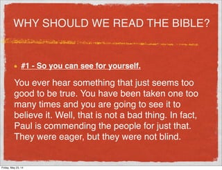 WHY SHOULD WE READ THE BIBLE?
#1 - So you can see for yourself.
You ever hear something that just seems too
good to be true. You have been taken one too
many times and you are going to see it to
believe it. Well, that is not a bad thing. In fact,
Paul is commending the people for just that.
They were eager, but they were not blind.
Friday, May 23, 14
 