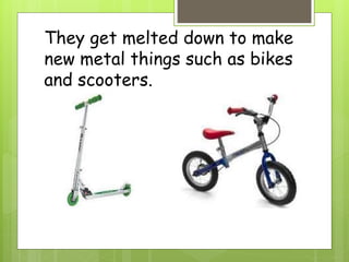 They get melted down to make
new metal things such as bikes
and scooters.
 