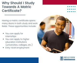 Why Should I Study
Towards A Matric
Certificate?
Having a matric certificate opens
many doors in both study and work
fields. These opportunities include:
You can apply for
internships
You can apply to higher
education institutions
(universities, colleges, etc.)
Entry-level employment
 