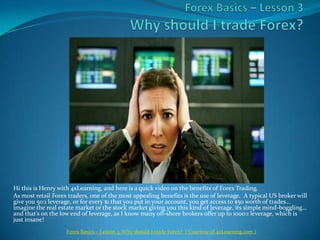 ForexBasics – Lesson 3Why should I trade Forex? Hi this is Henry with 4xLearning, and here is a quick video on the benefits of Forex Trading. As most retail Forex traders, one of the most appealing benefits is the use of leverage.  A typical US broker will give you 50:1 leverage, or for every $1 that you put in your account, you get access to $50 worth of trades… imagine the real estate market or the stock market giving you this kind of leverage, its simple mind-boggling… and that’s on the low end of leverage, as I know many off-shore brokers offer up to 1000:1 leverage, which is just insane! Forex Basics – Lesson 3: Why should I trade Forex?  ( Courtesy of 4xLearning.com ) 